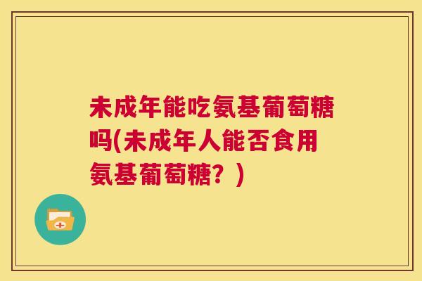 未成年能吃氨基葡萄糖吗(未成年人能否食用氨基葡萄糖？)