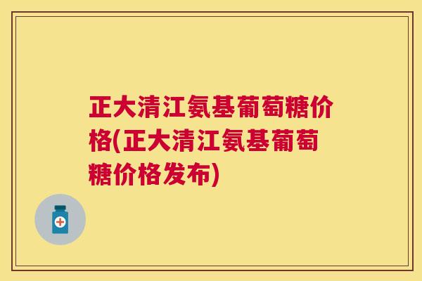 正大清江氨基葡萄糖价格(正大清江氨基葡萄糖价格发布)
