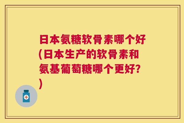 日本氨糖软骨素哪个好(日本生产的软骨素和氨基葡萄糖哪个更好？)