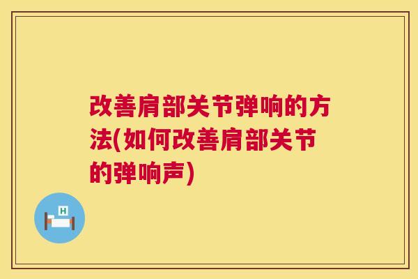 改善肩部关节弹响的方法(如何改善肩部关节的弹响声)