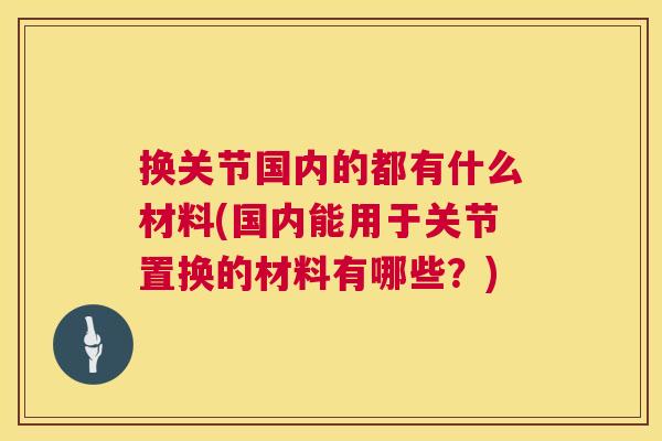 换关节国内的都有什么材料(国内能用于关节置换的材料有哪些？)