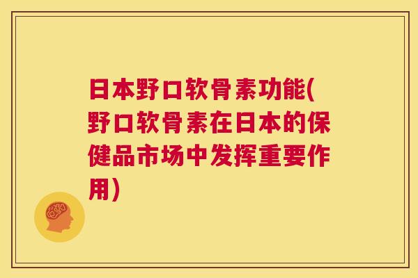日本野口软骨素功能(野口软骨素在日本的保健品市场中发挥重要作用)