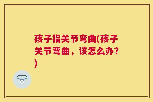 孩子指关节弯曲(孩子关节弯曲，该怎么办？)