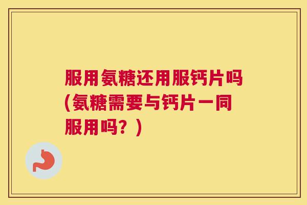 服用氨糖还用服钙片吗(氨糖需要与钙片一同服用吗？)