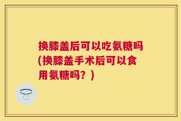 换膝盖后可以吃氨糖吗(换膝盖手术后可以食用氨糖吗？)