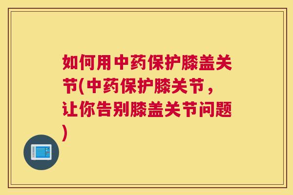 如何用中药保护膝盖关节(中药保护膝关节，让你告别膝盖关节问题)