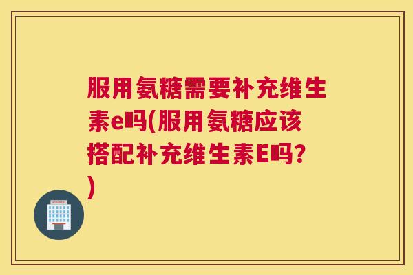 服用氨糖需要补充维生素e吗(服用氨糖应该搭配补充维生素E吗？)