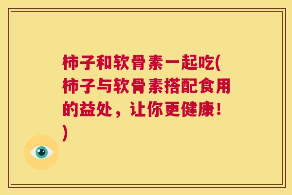 柿子和软骨素一起吃(柿子与软骨素搭配食用的益处，让你更健康！)
