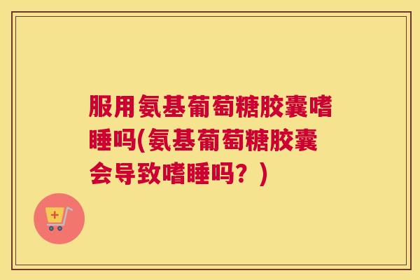 服用氨基葡萄糖胶囊嗜睡吗(氨基葡萄糖胶囊会导致嗜睡吗？)