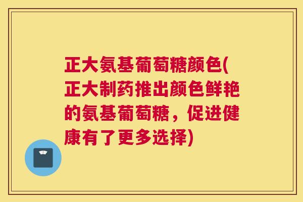 正大氨基葡萄糖颜色(正大制药推出颜色鲜艳的氨基葡萄糖，促进健康有了更多选择)