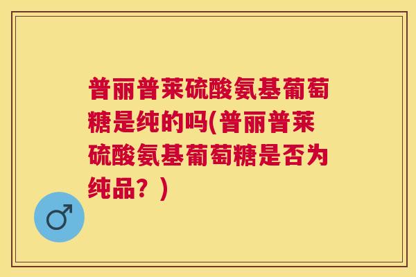 普丽普莱硫酸氨基葡萄糖是纯的吗(普丽普莱硫酸氨基葡萄糖是否为纯品？)