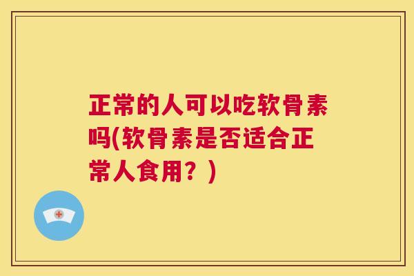 正常的人可以吃软骨素吗(软骨素是否适合正常人食用？)