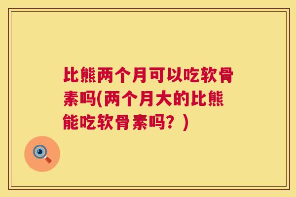 比熊两个月可以吃软骨素吗(两个月大的比熊能吃软骨素吗？)