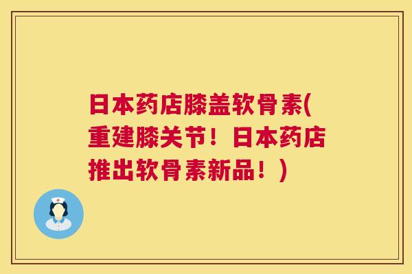 日本药店膝盖软骨素(重建膝关节！日本药店推出软骨素新品！)