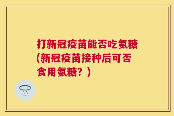 打新冠疫苗能否吃氨糖(新冠疫苗接种后可否食用氨糖？)