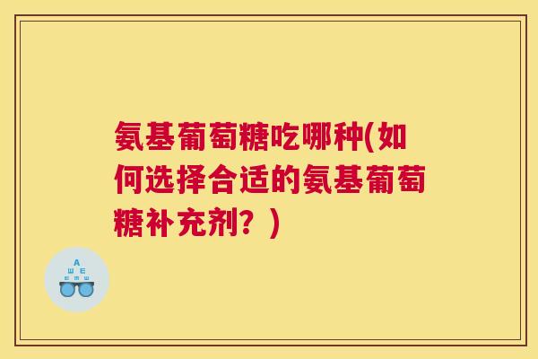 氨基葡萄糖吃哪种(如何选择合适的氨基葡萄糖补充剂？)
