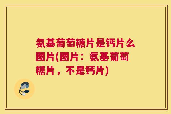 氨基葡萄糖片是钙片么图片(图片：氨基葡萄糖片，不是钙片)