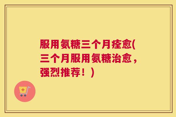 服用氨糖三个月痊愈(三个月服用氨糖治愈，强烈推荐！)