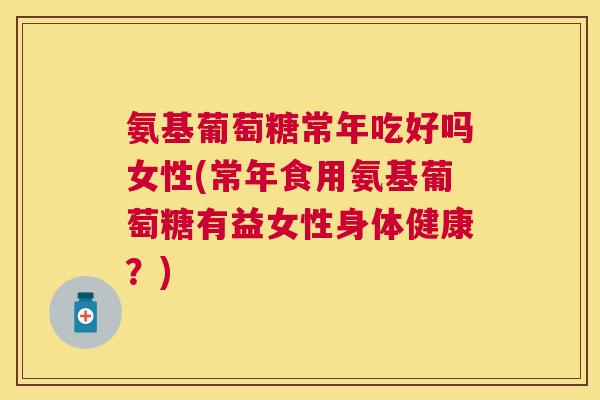 氨基葡萄糖常年吃好吗女性(常年食用氨基葡萄糖有益女性身体健康？)