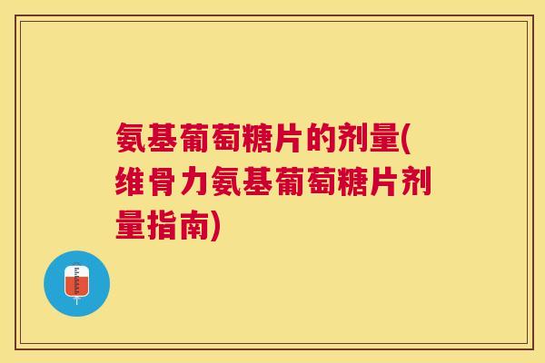 氨基葡萄糖片的剂量(维骨力氨基葡萄糖片剂量指南)
