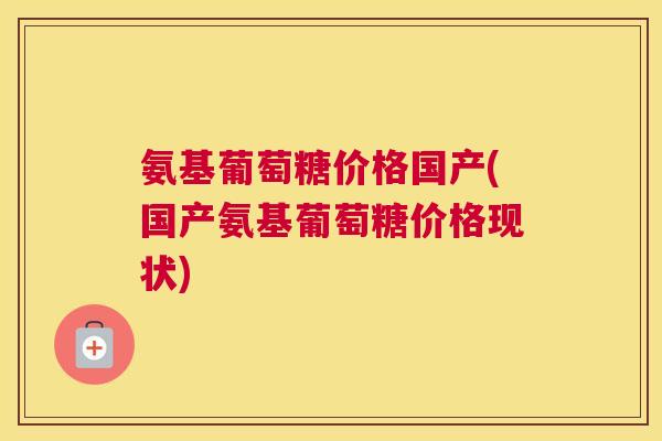 氨基葡萄糖价格国产(国产氨基葡萄糖价格现状)