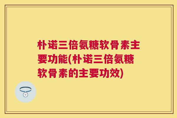 朴诺三倍氨糖软骨素主要功能(朴诺三倍氨糖软骨素的主要功效)