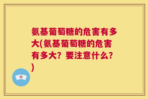 氨基葡萄糖的危害有多大(氨基葡萄糖的危害有多大？要注意什么？)