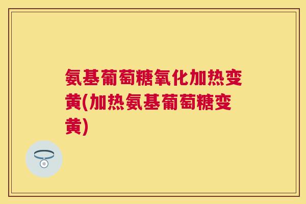 氨基葡萄糖氧化加热变黄(加热氨基葡萄糖变黄)