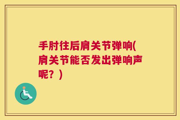 手肘往后肩关节弹响(肩关节能否发出弹响声呢？)