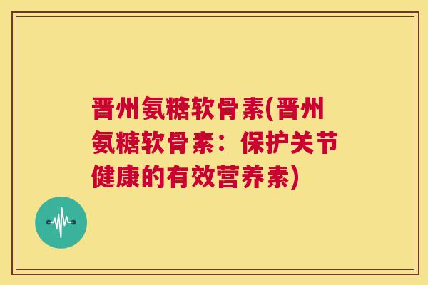 晋州氨糖软骨素(晋州氨糖软骨素：保护关节健康的有效营养素)