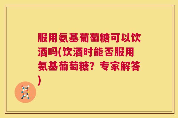 服用氨基葡萄糖可以饮酒吗(饮酒时能否服用氨基葡萄糖?专家解答) 服用氨基葡萄糖可以饮酒吗(饮酒时能否服用氨基葡萄糖?专家解答)