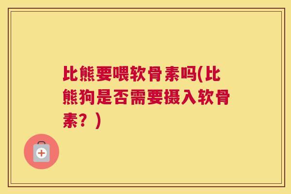 比熊要喂软骨素吗(比熊狗是否需要摄入软骨素？)