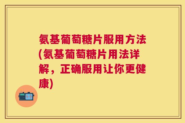 氨基葡萄糖片服用方法(氨基葡萄糖片用法详解，正确服用让你更健康)