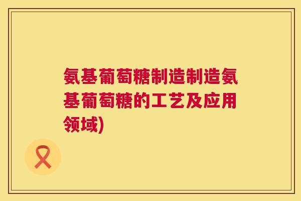 氨基葡萄糖制造制造氨基葡萄糖的工艺及应用领域)
