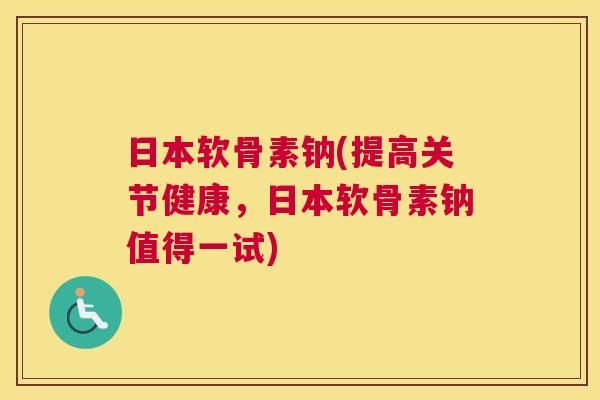 日本软骨素钠(提高关节健康，日本软骨素钠值得一试)