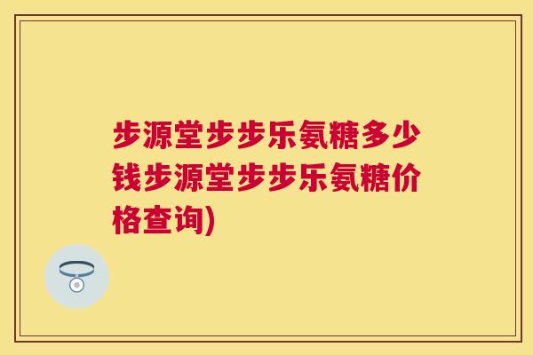 步源堂步步乐氨糖多少钱步源堂步步乐氨糖价格查询)