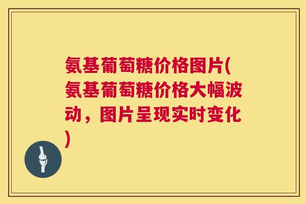 氨基葡萄糖价格图片(氨基葡萄糖价格大幅波动，图片呈现实时变化)