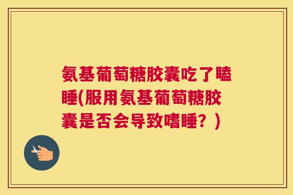 氨基葡萄糖胶囊吃了瞌睡(服用氨基葡萄糖胶囊是否会导致嗜睡？)