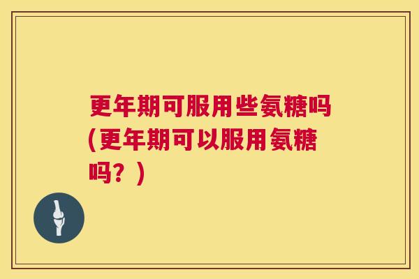 更年期可服用些氨糖吗(更年期可以服用氨糖吗？)