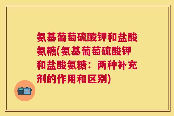 氨基葡萄硫酸钾和盐酸氨糖(氨基葡萄硫酸钾和盐酸氨糖：两种补充剂的作用和区别)