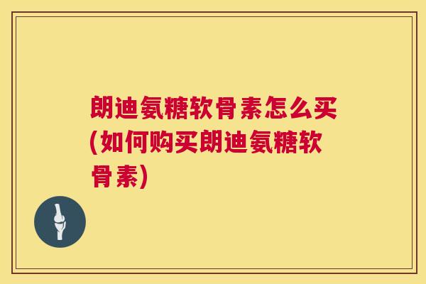 朗迪氨糖软骨素怎么买(如何购买朗迪氨糖软骨素)