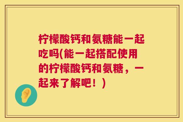 柠檬酸钙和氨糖能一起吃吗(能一起搭配使用的柠檬酸钙和氨糖，一起来了解吧！)