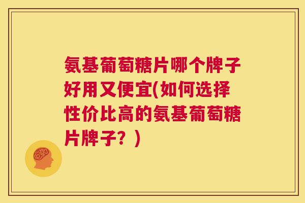 氨基葡萄糖片哪个牌子好用又便宜(如何选择性价比高的氨基葡萄糖片牌子？)
