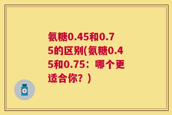 氨糖0.45和0.75的区别(氨糖0.45和0.75：哪个更适合你？)