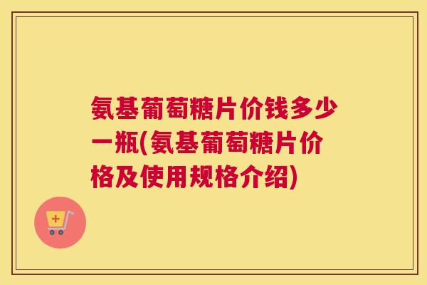 氨基葡萄糖片价钱多少一瓶(氨基葡萄糖片价格及使用规格介绍)