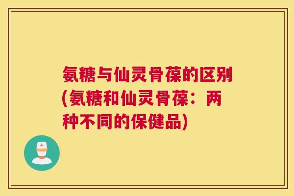 氨糖与仙灵骨葆的区别(氨糖和仙灵骨葆：两种不同的保健品)