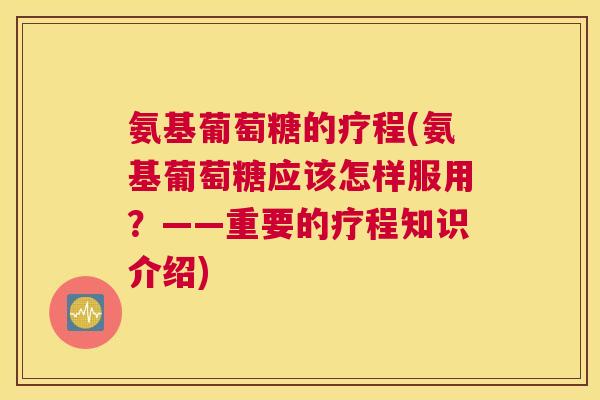 氨基葡萄糖的疗程(氨基葡萄糖应该怎样服用？——重要的疗程知识介绍)