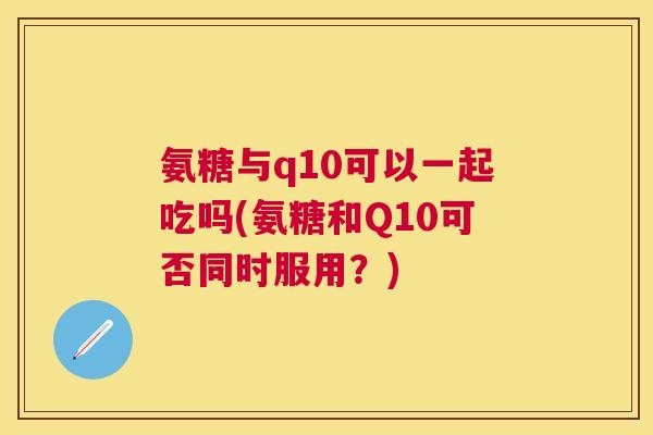 氨糖与q10可以一起吃吗(氨糖和Q10可否同时服用？)