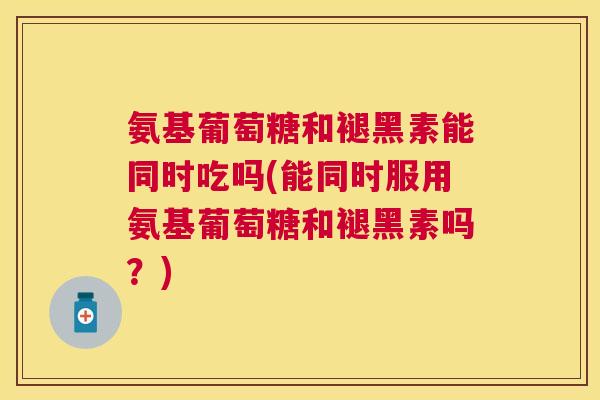 氨基葡萄糖和褪黑素能同时吃吗(能同时服用氨基葡萄糖和褪黑素吗？)