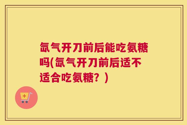 氙气开刀前后能吃氨糖吗(氙气开刀前后适不适合吃氨糖？)